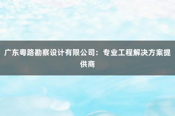 广东粤路勘察设计有限公司：专业工程解决方案提供商